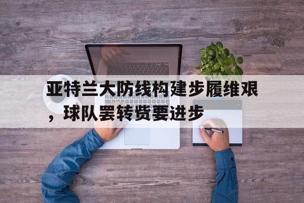 MK最新官网登录入口v.2026亚特兰大防线构建步履维艰，球队罢转赀要进步的简单介绍