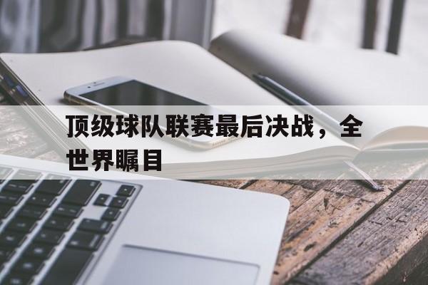 ayx游戏app官方版v.2026关于顶级球队联赛最后决战，全世界瞩目的信息