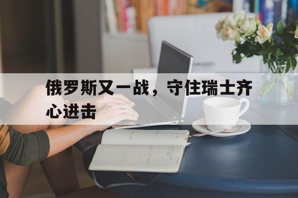 博亚体彩app网页版下载v.2026包含俄罗斯又一战，守住瑞士齐心进击的词条
